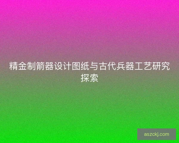 精金制箭器设计图纸与古代兵器工艺研究探索
