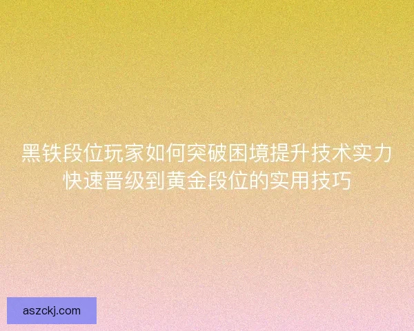黑铁段位玩家如何突破困境提升技术实力快速晋级到黄金段位的实用技巧