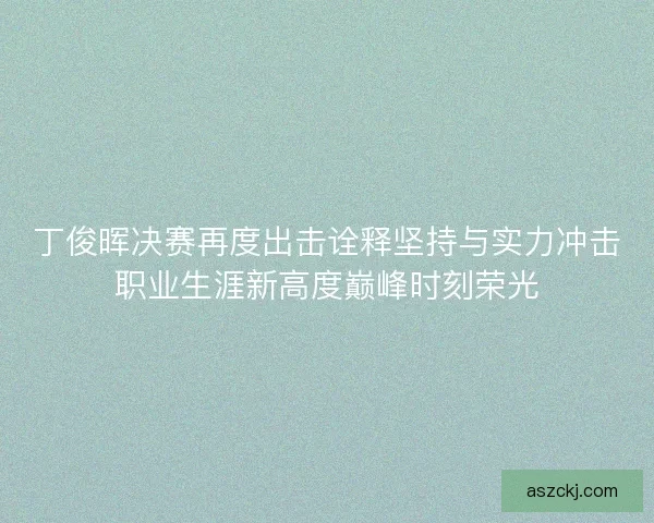 丁俊晖决赛再度出击诠释坚持与实力冲击职业生涯新高度巅峰时刻荣光