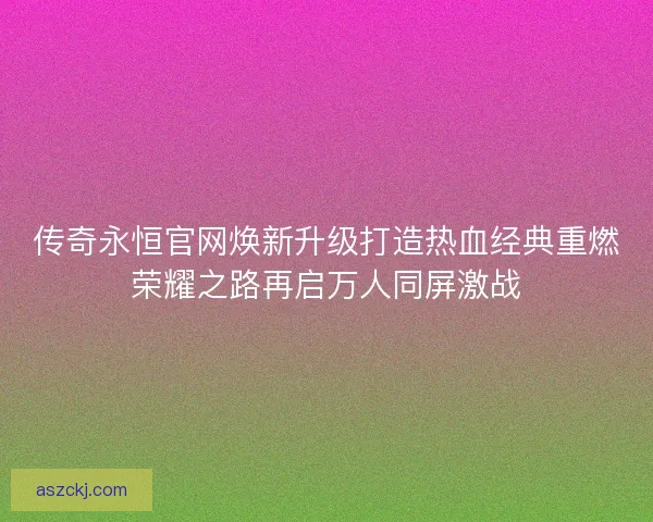 传奇永恒官网焕新升级打造热血经典重燃荣耀之路再启万人同屏激战