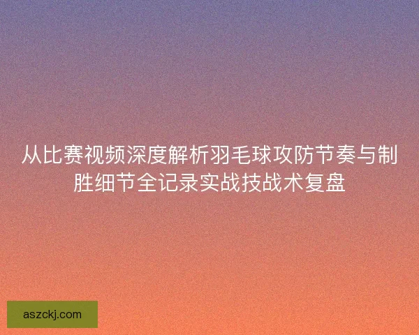 从比赛视频深度解析羽毛球攻防节奏与制胜细节全记录实战技战术复盘