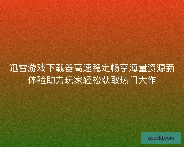 迅雷游戏下载器高速稳定畅享海量资源新体验助力玩家轻松获取热门大作