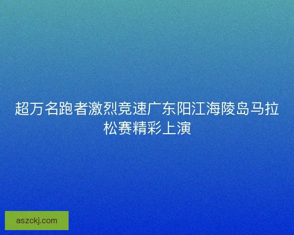 超万名跑者激烈竞速广东阳江海陵岛马拉松赛精彩上演